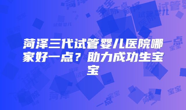 菏泽三代试管婴儿医院哪家好一点？助力成功生宝宝