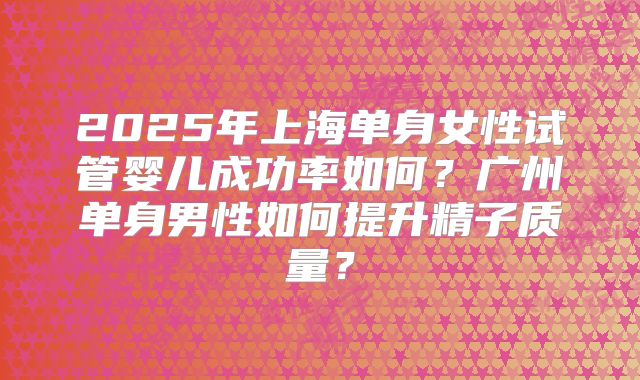 2025年上海单身女性试管婴儿成功率如何？广州单身男性如何提升精子质量？