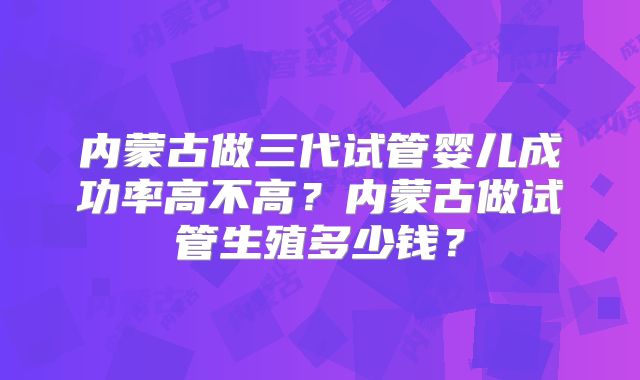 内蒙古做三代试管婴儿成功率高不高？内蒙古做试管生殖多少钱？