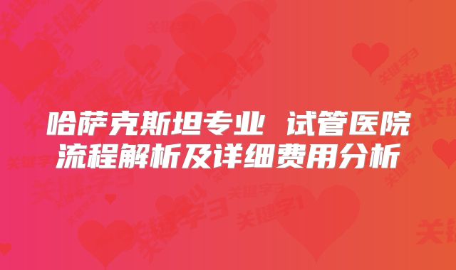 哈萨克斯坦专业 试管医院流程解析及详细费用分析