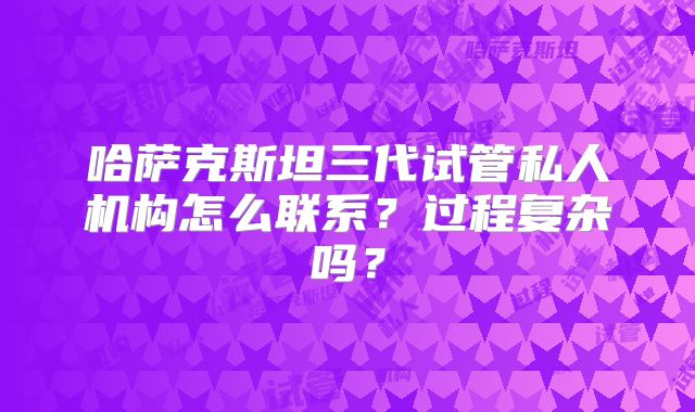 哈萨克斯坦三代试管私人机构怎么联系？过程复杂吗？