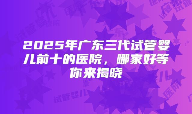 2025年广东三代试管婴儿前十的医院，哪家好等你来揭晓