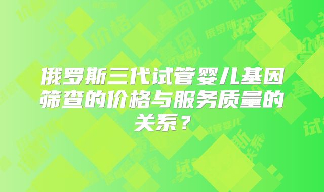 俄罗斯三代试管婴儿基因筛查的价格与服务质量的关系?