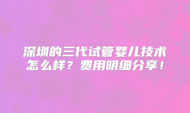 深圳的三代试管婴儿技术怎么样？费用明细分享！