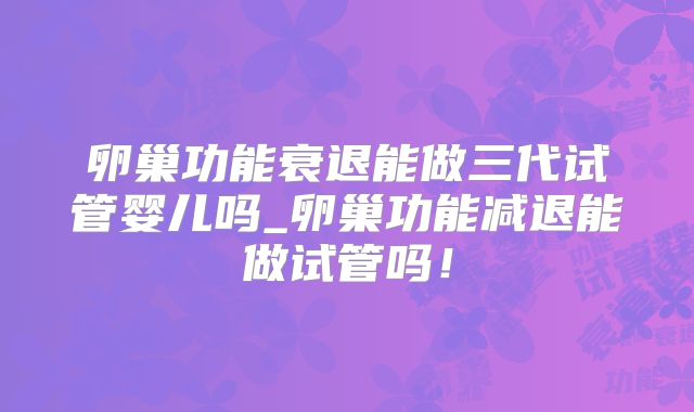 卵巢功能衰退能做三代试管婴儿吗_卵巢功能减退能做试管吗！
