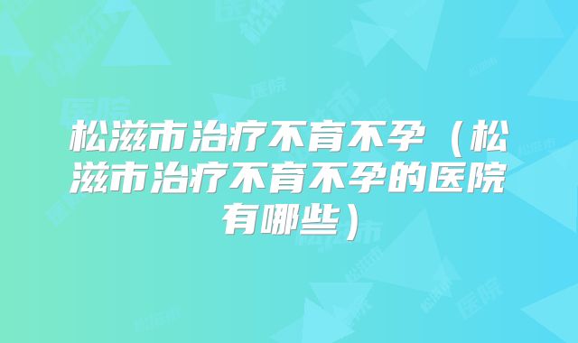 松滋市治疗不育不孕（松滋市治疗不育不孕的医院有哪些）