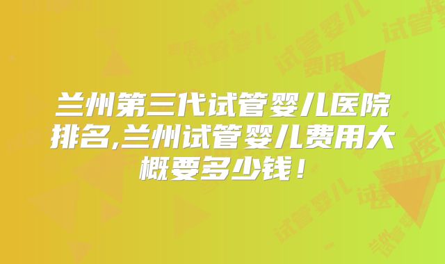 兰州第三代试管婴儿医院排名,兰州试管婴儿费用大概要多少钱！