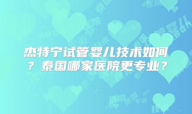 杰特宁试管婴儿技术如何?泰国哪家医院更专业?
