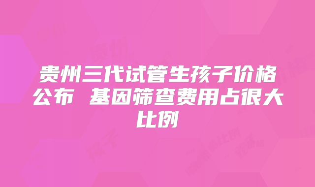 贵州三代试管生孩子价格公布 基因筛查费用占很大比例