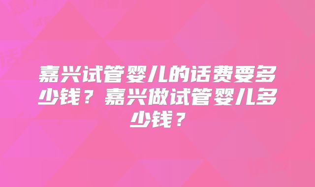 嘉兴试管婴儿的话费要多少钱？嘉兴做试管婴儿多少钱？