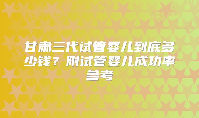 甘肃三代试管婴儿到底多少钱？附试管婴儿成功率参考