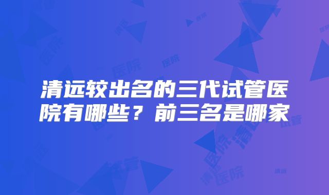 清远较出名的三代试管医院有哪些？前三名是哪家