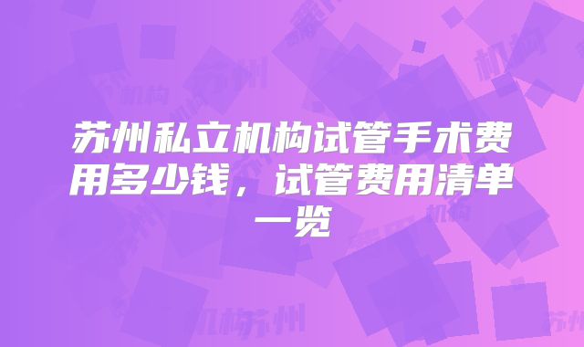 苏州私立机构试管手术费用多少钱,试管费用清单一览