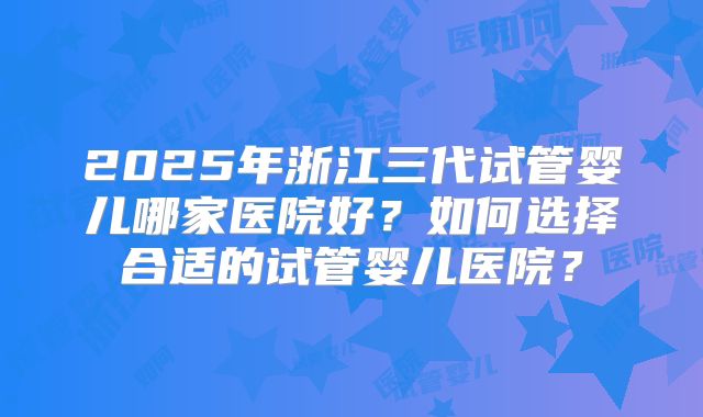 2025年浙江三代试管婴儿哪家医院好？如何选择合适的试管婴儿医院？