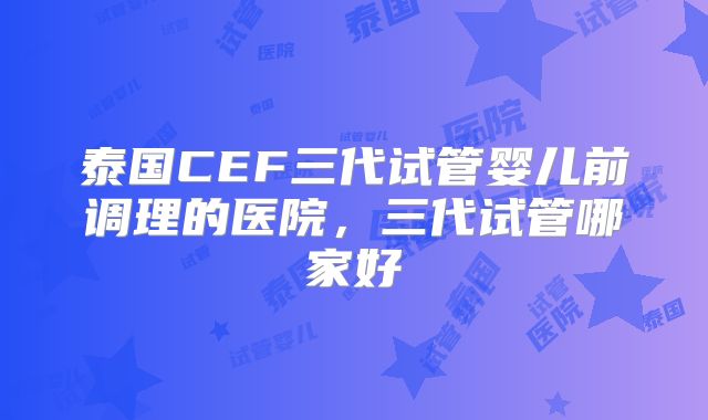 泰国CEF三代试管婴儿前调理的医院，三代试管哪家好