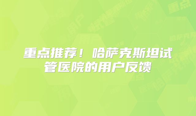 重点推荐！哈萨克斯坦试管医院的用户反馈