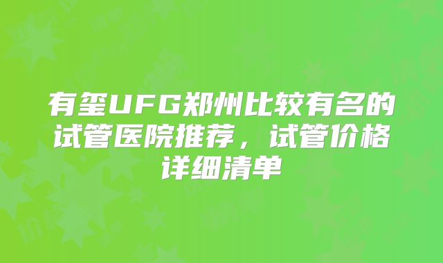 有玺UFG郑州比较有名的试管医院推荐，试管价格详细清单