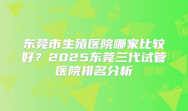 东莞市生殖医院哪家比较好？2025东莞三代试管医院排名分析