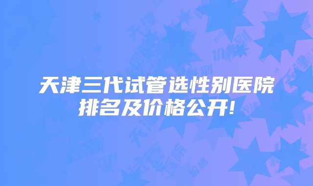 天津三代试管选性别医院排名及价格公开!