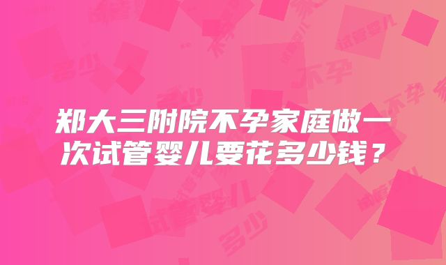 郑大三附院不孕家庭做一次试管婴儿要花多少钱？
