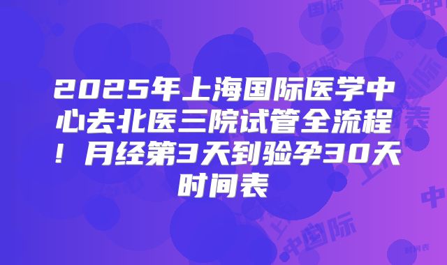 2025年上海国际医学中心去北医三院试管全流程！月经第3天到验孕30天时间表