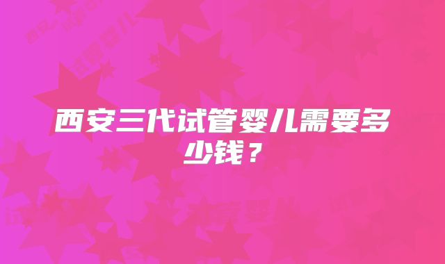 西安三代试管婴儿需要多少钱？