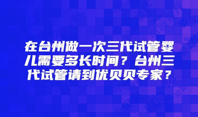 在台州做一次三代试管婴儿需要多长时间？台州三代试管请到优贝贝专家？