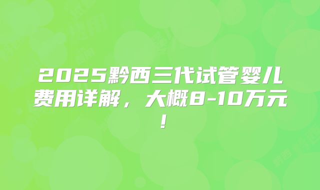 2025黔西三代试管婴儿费用详解，大概8-10万元！