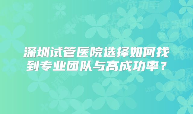 深圳试管医院选择如何找到专业团队与高成功率？