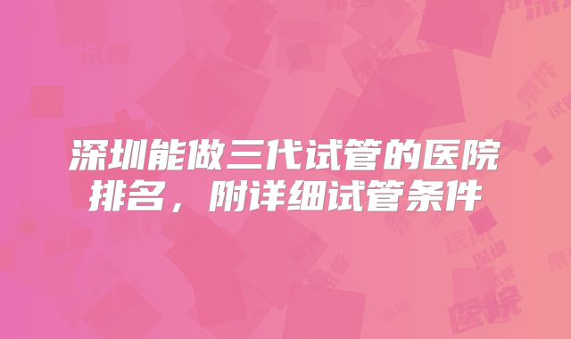 深圳能做三代试管的医院排名,附详细试管条件