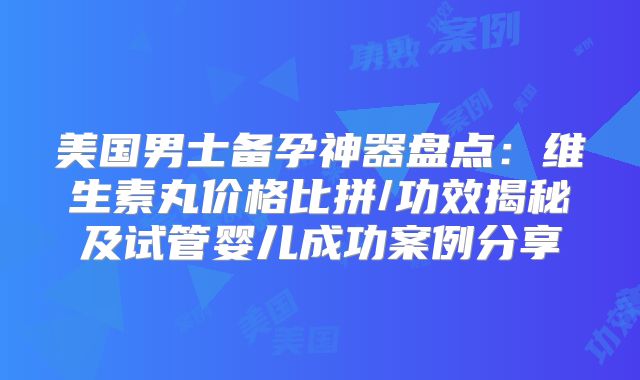 美国男士备孕神器盘点：维生素丸价格比拼/功效揭秘及试管婴儿成功案例分享