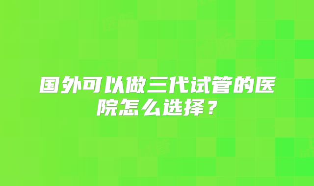 国外可以做三代试管的医院怎么选择?