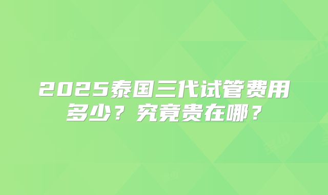2025泰国三代试管费用多少？究竟贵在哪？