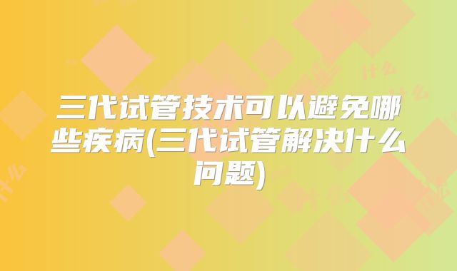 三代试管技术可以避免哪些疾病(三代试管解决什么问题)
