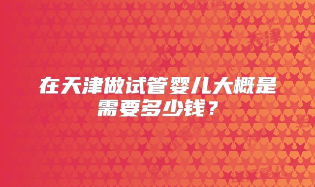 在天津做试管婴儿大概是需要多少钱？