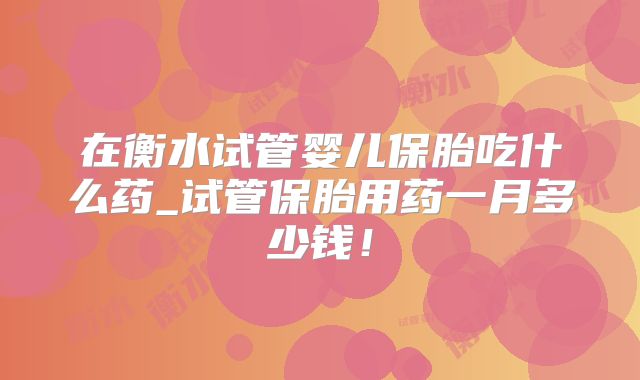 在衡水试管婴儿保胎吃什么药_试管保胎用药一月多少钱！