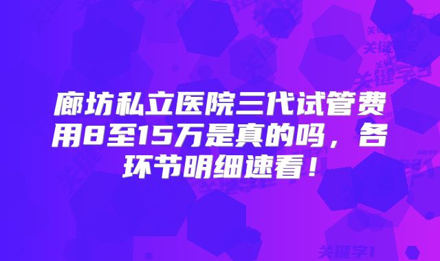 廊坊私立医院三代试管费用8至15万是真的吗，各环节明细速看！