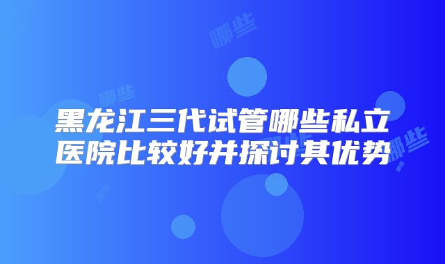 黑龙江三代试管哪些私立医院比较好并探讨其优势