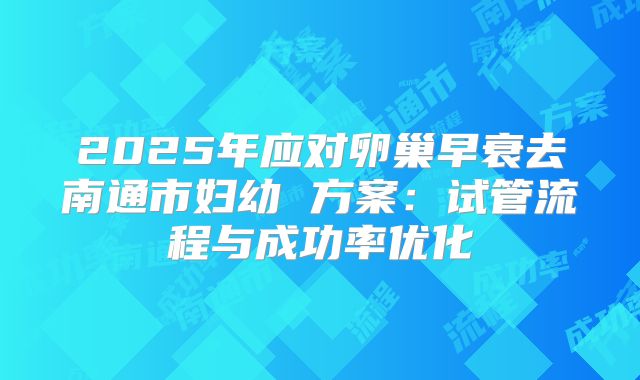 2025年应对卵巢早衰去南通市妇幼 方案：试管流程与成功率优化