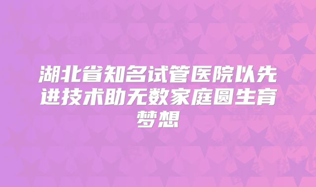 湖北省知名试管医院以先进技术助无数家庭圆生育梦想