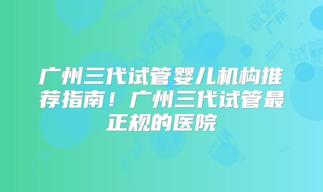广州三代试管婴儿机构推荐指南！广州三代试管最正规的医院