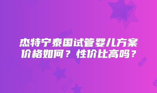 杰特宁泰国试管婴儿方案价格如何？性价比高吗？