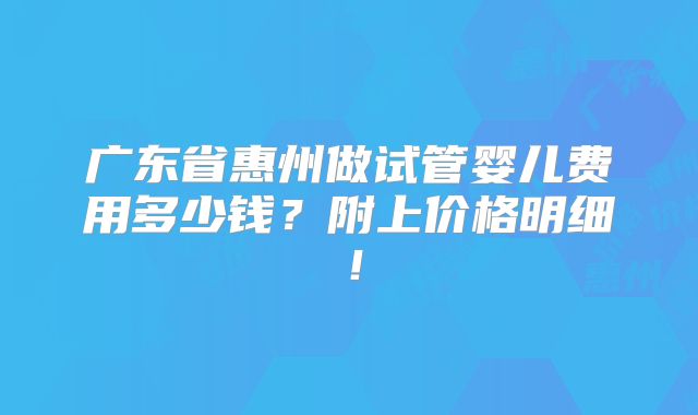 广东省惠州做试管婴儿费用多少钱?附上价格明细!