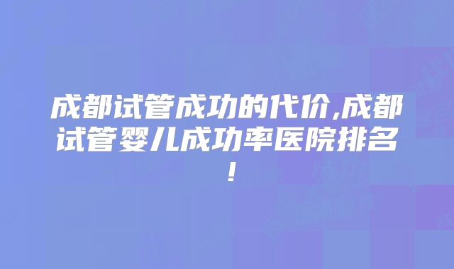 成都试管成功的代价,成都试管婴儿成功率医院排名！
