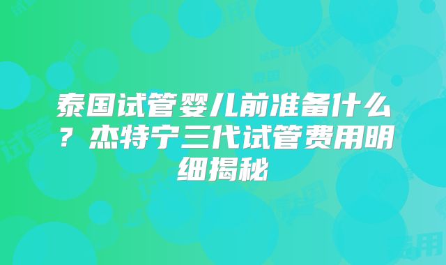 泰国试管婴儿前准备什么？杰特宁三代试管费用明细揭秘