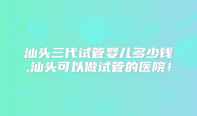 汕头三代试管婴儿多少钱,汕头可以做试管的医院！