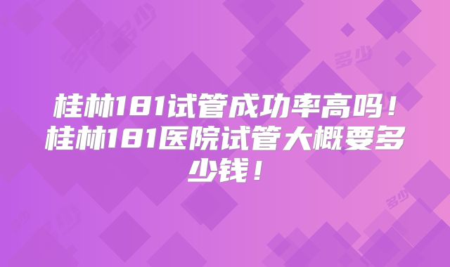 桂林181试管成功率高吗！桂林181医院试管大概要多少钱！