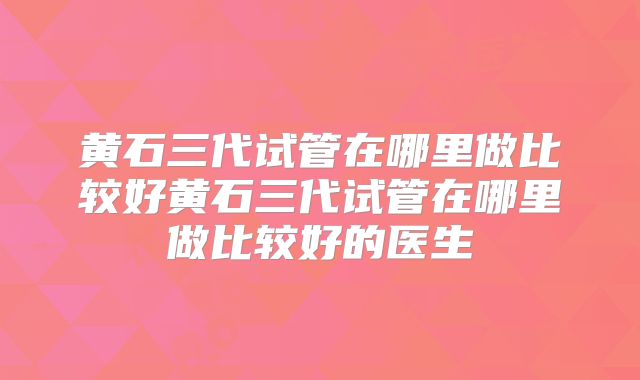 黄石三代试管在哪里做比较好黄石三代试管在哪里做比较好的医生