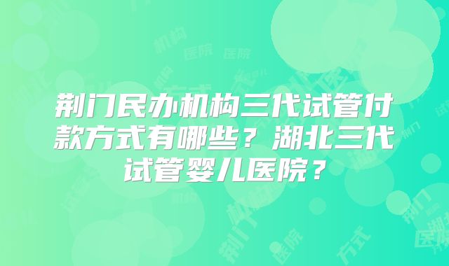 荆门民办机构三代试管付款方式有哪些？湖北三代试管婴儿医院？