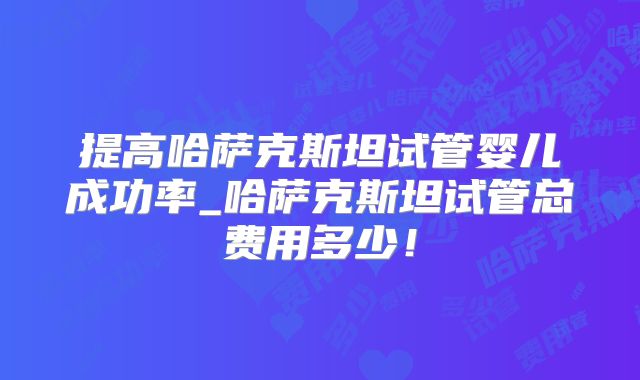 提高哈萨克斯坦试管婴儿成功率_哈萨克斯坦试管总费用多少！
